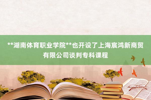 **湖南体育职业学院**也开设了上海宸鸿新商贸有限公司谈判专科课程